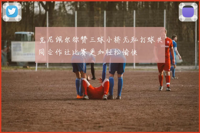克尼佩尔称赞三球小桥无私打球共同合作让比赛更加轻松愉快