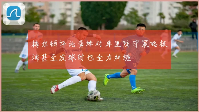 梅尔顿评论黄蜂对库里防守策略极端甚至发球时也全力纠缠