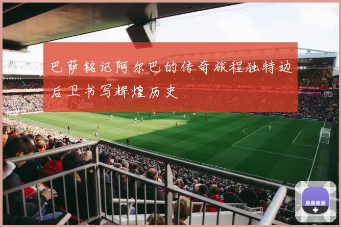 巴萨铭记阿尔巴的传奇旅程独特边后卫书写辉煌历史