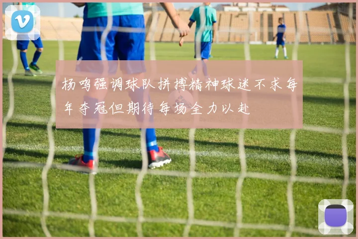 杨鸣强调球队拼搏精神球迷不求每年夺冠但期待每场全力以赴