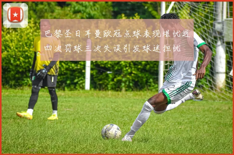 巴黎圣日耳曼欧冠点球表现堪忧近四次罚球三次失误引发球迷担忧