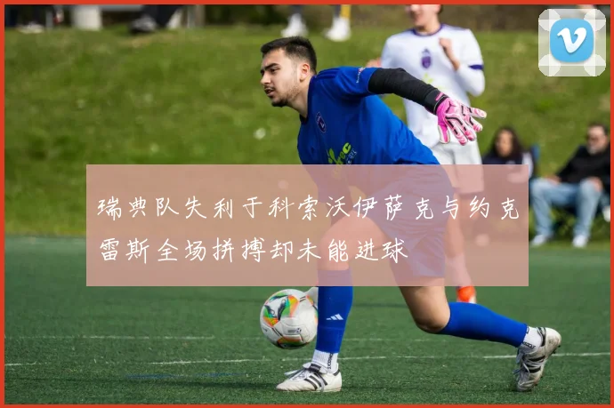 瑞典队失利于科索沃伊萨克与约克雷斯全场拼搏却未能进球