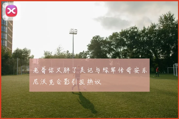 老哥你又胖了美记与绿军传奇安东尼沃克合影引发热议