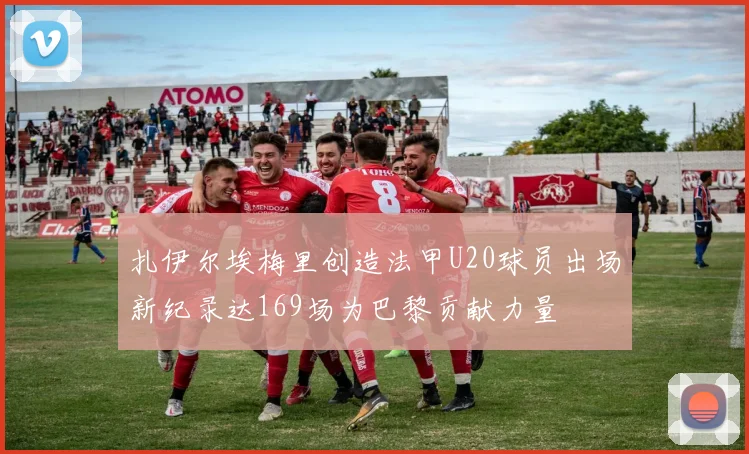 扎伊尔埃梅里创造法甲U20球员出场新纪录达169场为巴黎贡献力量