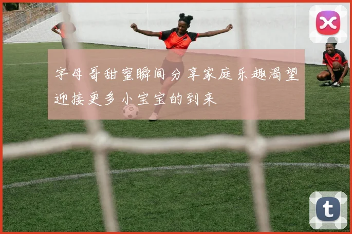 字母哥甜蜜瞬间分享家庭乐趣渴望迎接更多小宝宝的到来