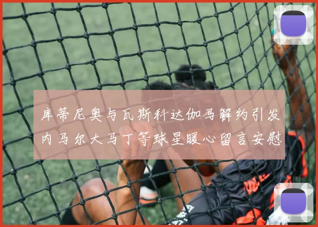 库蒂尼奥与瓦斯科达伽马解约引发内马尔大马丁等球星暖心留言安慰