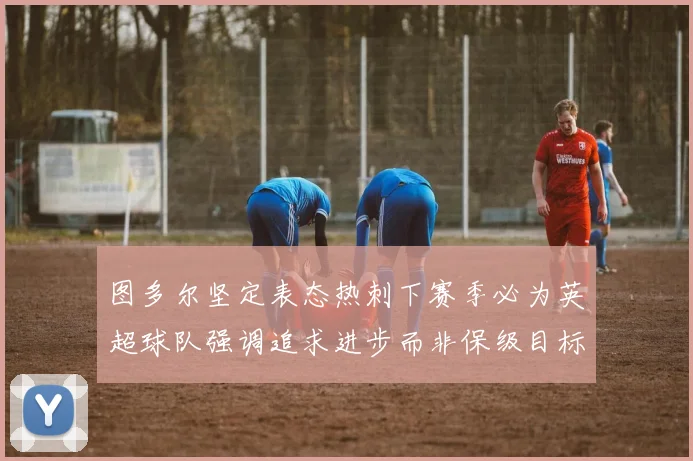 图多尔坚定表态热刺下赛季必为英超球队强调追求进步而非保级目标