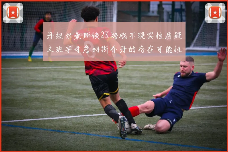 丹纽尔豪斯谈2K游戏不现实性质疑文班字母詹姆斯乔丹的存在可能性