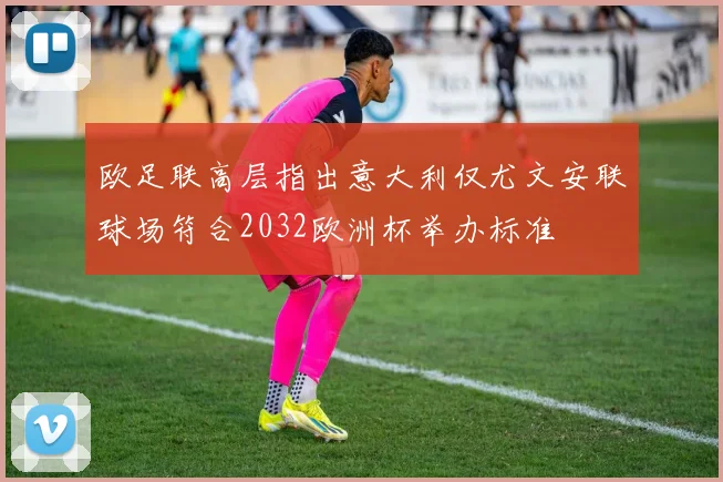 欧足联高层指出意大利仅尤文安联球场符合2032欧洲杯举办标准