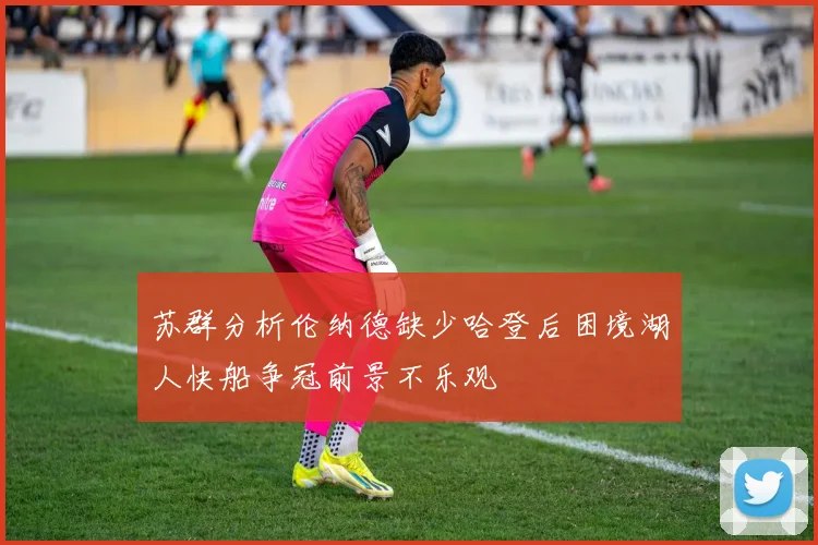 苏群分析伦纳德缺少哈登后困境湖人快船争冠前景不乐观