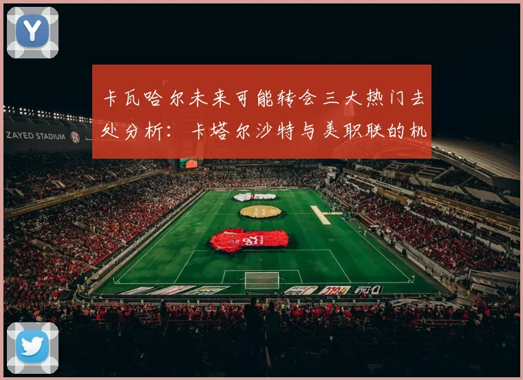 卡瓦哈尔未来可能转会三大热门去处分析：卡塔尔沙特与美职联的机会