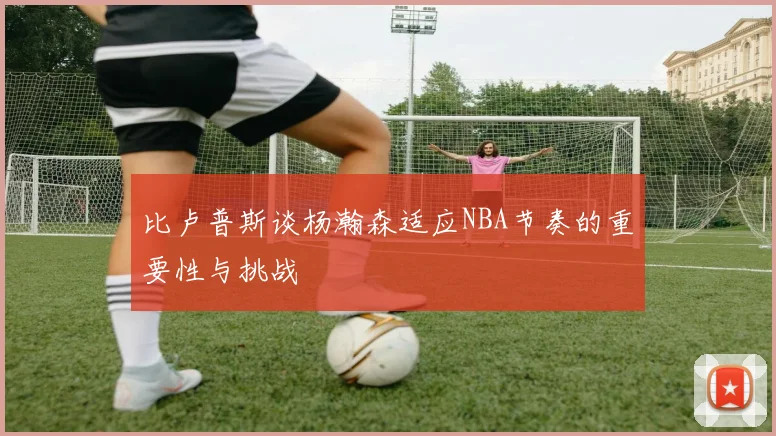 比卢普斯谈杨瀚森适应NBA节奏的重要性与挑战