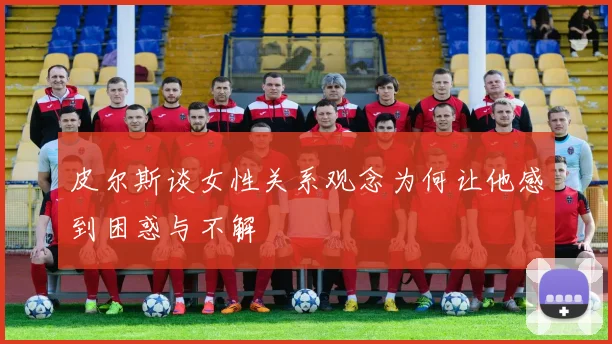 皮尔斯谈女性关系观念为何让他感到困惑与不解