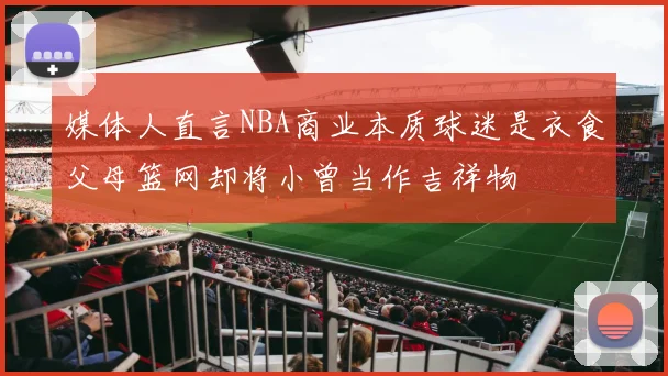 媒体人直言NBA商业本质球迷是衣食父母篮网却将小曾当作吉祥物