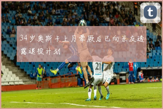 34岁奥斯卡上月晕厥后已向亲友透露退役计划