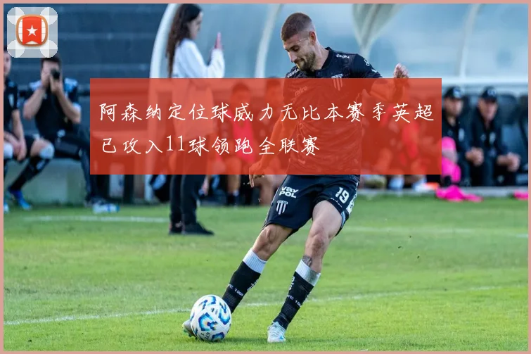 阿森纳定位球威力无比本赛季英超已攻入11球领跑全联赛