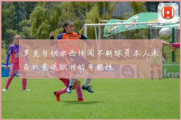 罗克与切尔西传闻不断球员本人未否认重返欧洲的可能性