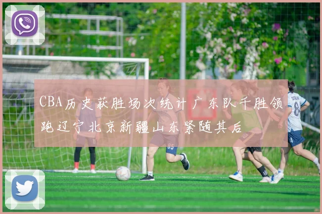 CBA历史获胜场次统计广东队千胜领跑辽宁北京新疆山东紧随其后