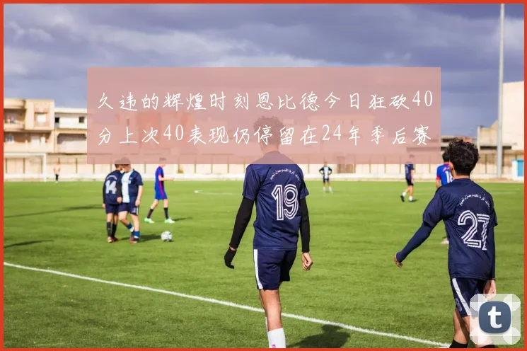 久违的辉煌时刻恩比德今日狂砍40分上次40表现仍停留在24年季后赛