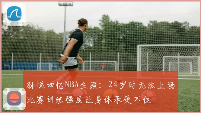 孙悦回忆NBA生涯：24岁时无法上场比赛训练强度让身体承受不住