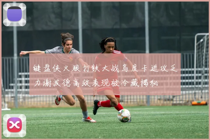 键盘侠火狼打铁大战乌度卡进攻乏力谢泼德高效表现被冷藏揭秘