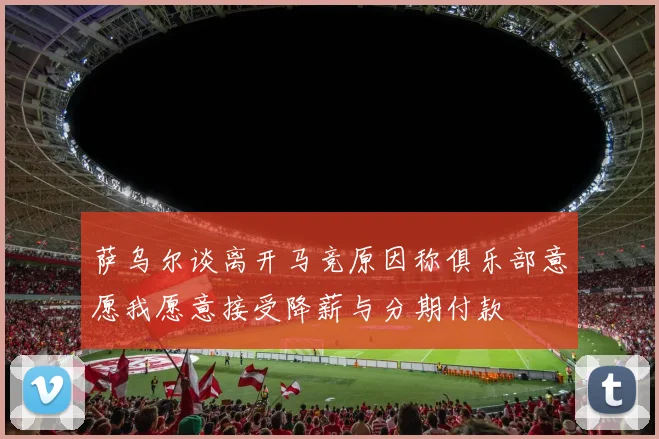 萨乌尔谈离开马竞原因称俱乐部意愿我愿意接受降薪与分期付款