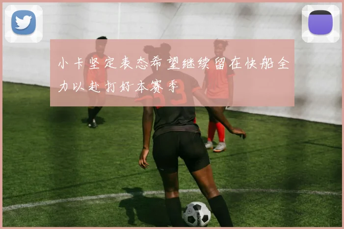 小卡坚定表态希望继续留在快船全力以赴打好本赛季