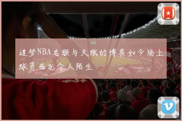 追梦NBA名额与天赋的博弈如今场上球员面孔令人陌生
