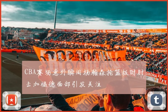 CBA赛场意外瞬间杨瀚森抢篮板时肘击加福德面部引发关注