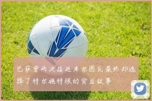 巴萨曾两次接近库尔图瓦最终却选择了特尔施特根的背后故事