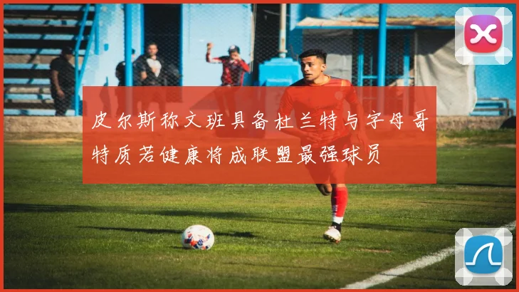 皮尔斯称文班具备杜兰特与字母哥特质若健康将成联盟最强球员