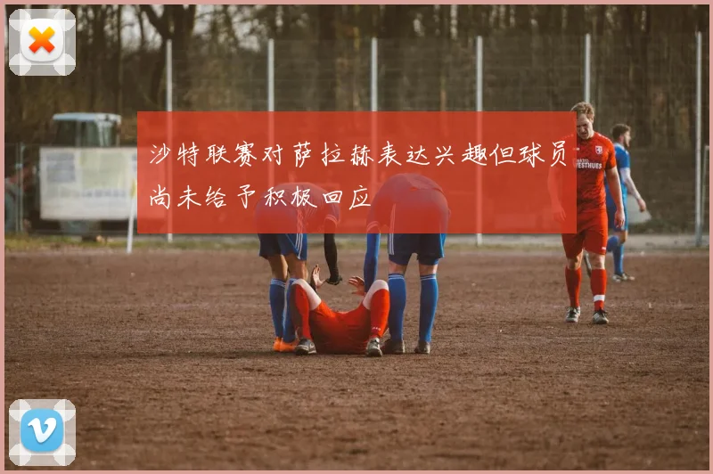 沙特联赛对萨拉赫表达兴趣但球员尚未给予积极回应