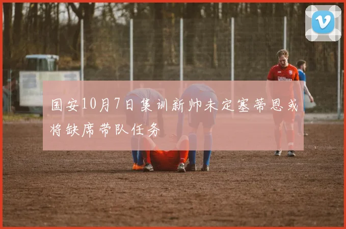 国安10月7日集训新帅未定塞蒂恩或将缺席带队任务